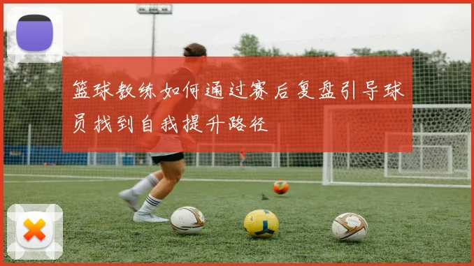 篮球教练如何通过赛后复盘引导球员找到自我提升路径