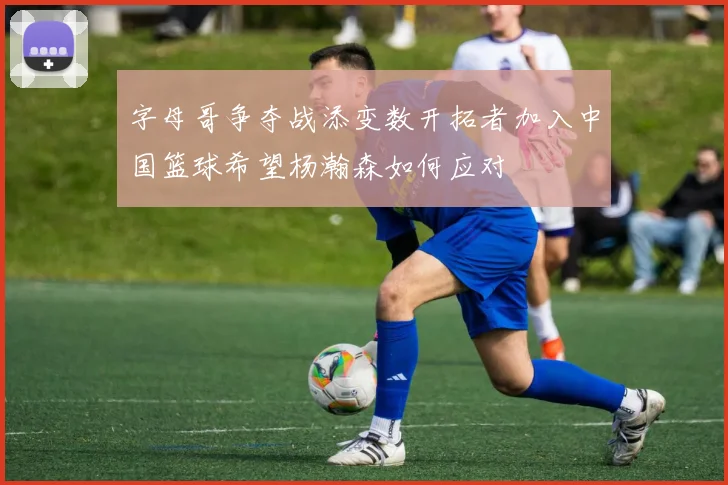 字母哥争夺战添变数开拓者加入中国篮球希望杨瀚森如何应对