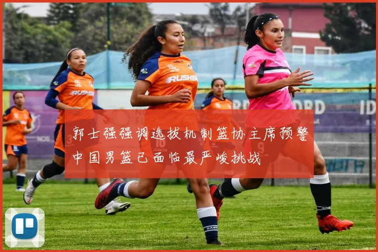 郭士强强调选拔机制篮协主席预警中国男篮已面临最严峻挑战