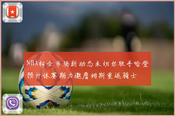 NBA转会市场新动态米切尔联手哈登预计休赛期力邀詹姆斯重返骑士