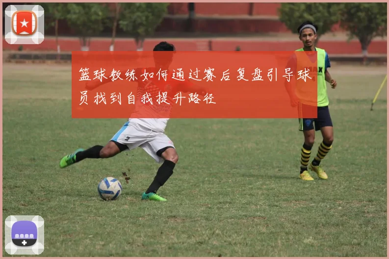 篮球教练如何通过赛后复盘引导球员找到自我提升路径