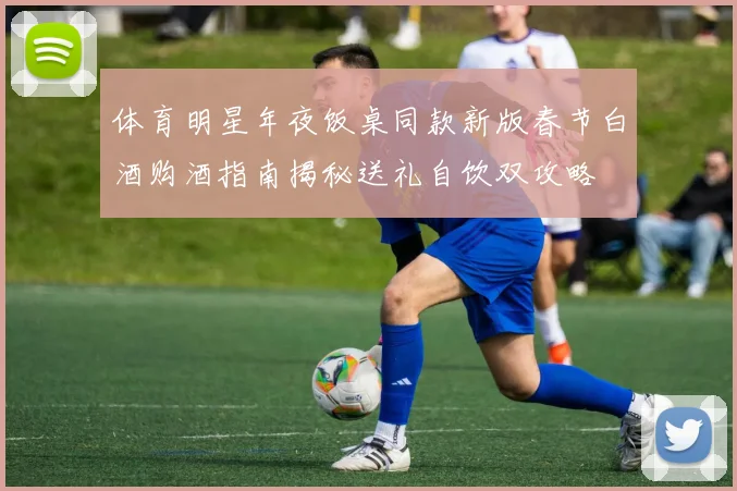 体育明星年夜饭桌同款新版春节白酒购酒指南揭秘送礼自饮双攻略