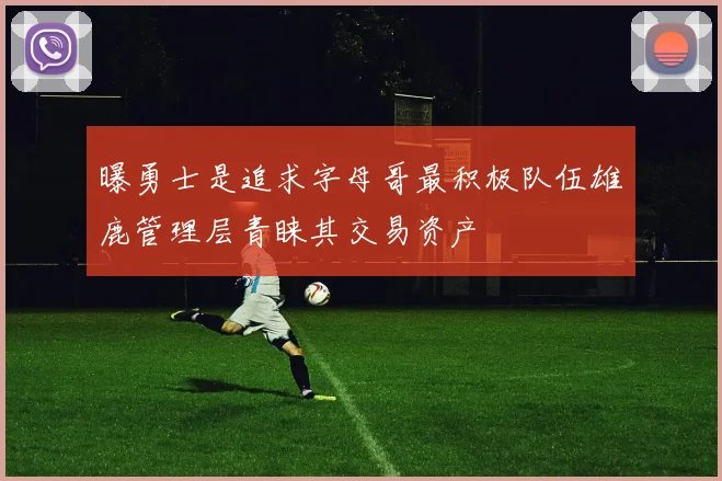 曝勇士是追求字母哥最积极队伍雄鹿管理层青睐其交易资产