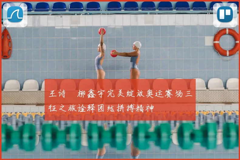 王诗玥柳鑫宇完美绽放奥运赛场三征之旅诠释团结拼搏精神