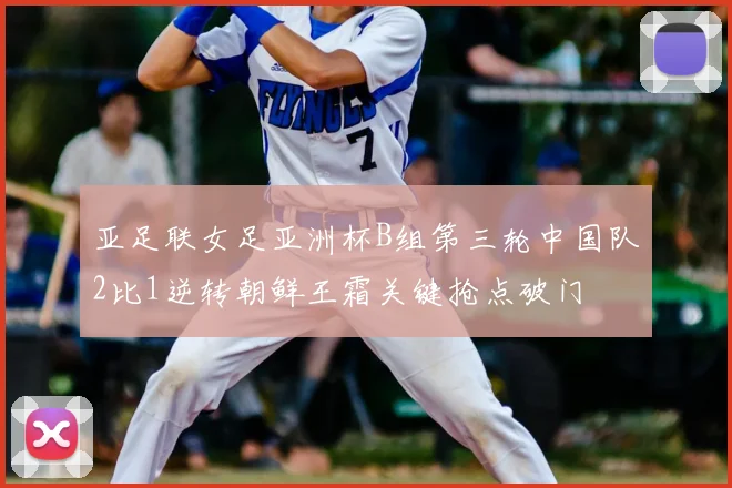 亚足联女足亚洲杯B组第三轮中国队2比1逆转朝鲜王霜关键抢点破门