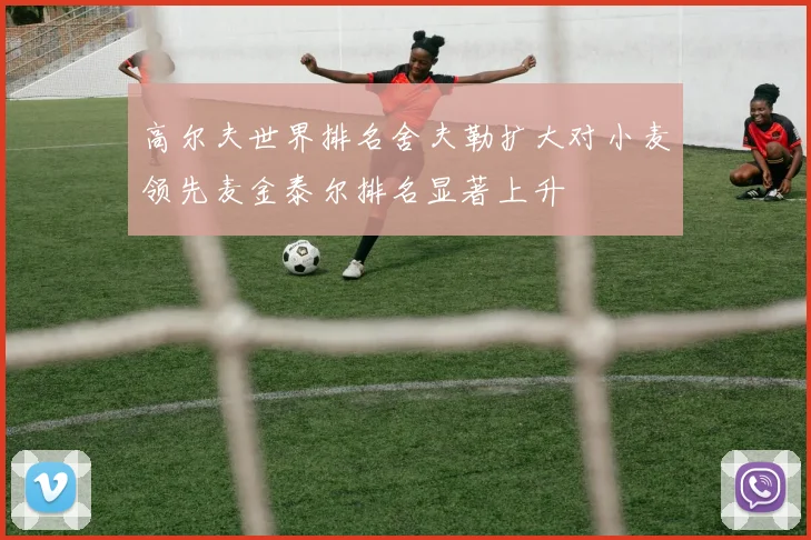 高尔夫世界排名舍夫勒扩大对小麦领先麦金泰尔排名显著上升