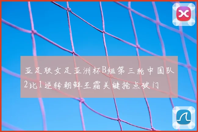 亚足联女足亚洲杯B组第三轮中国队2比1逆转朝鲜王霜关键抢点破门