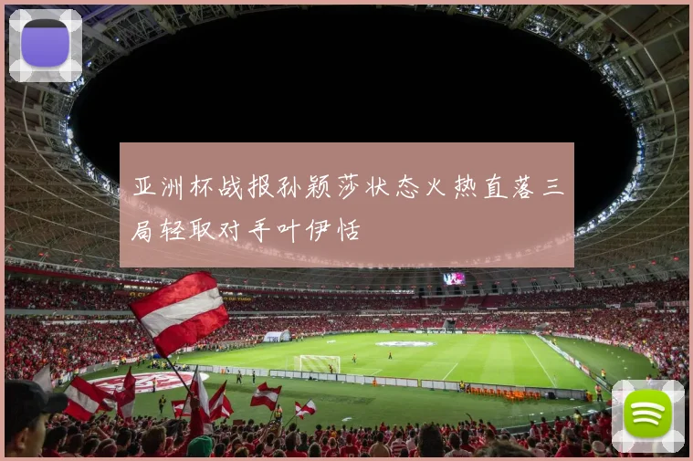 亚洲杯战报孙颖莎状态火热直落三局轻取对手叶伊恬