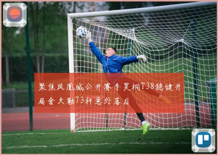 聚焦凤凰城公开赛李昊桐T38稳健开局舍夫勒73杆意外落后