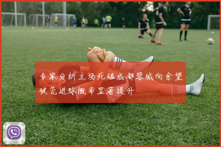 专家分析主场死磕成都蓉城向余望破荒进球概率显著提升