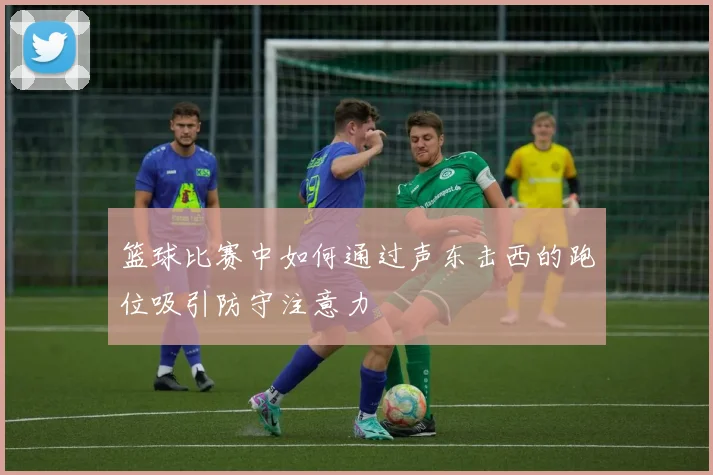 篮球比赛中如何通过声东击西的跑位吸引防守注意力